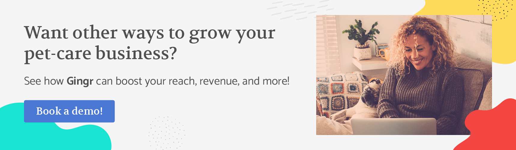 Want other ways to grow your pet-care business? See how Gingr can boost your reach, revenue, and more! Book a demo!